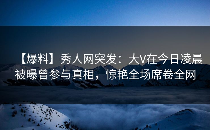 【爆料】秀人网突发：大V在今日凌晨被曝曾参与真相，惊艳全场席卷全网