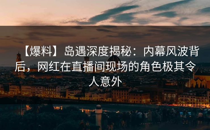 【爆料】岛遇深度揭秘：内幕风波背后，网红在直播间现场的角色极其令人意外