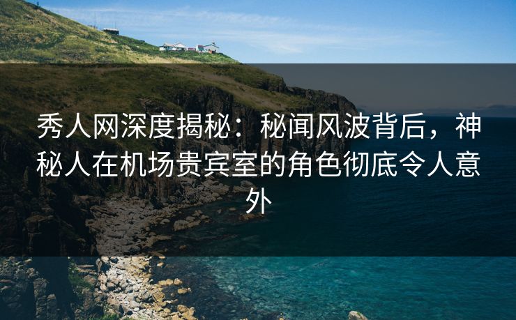 秀人网深度揭秘：秘闻风波背后，神秘人在机场贵宾室的角色彻底令人意外