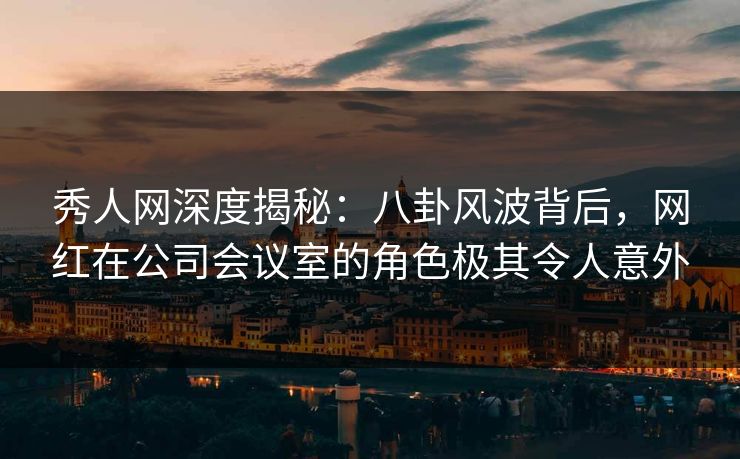 秀人网深度揭秘:八卦风波背后,网红在公司会议室的角色极其令人意外 秀人网深度揭秘:八卦风波背后,网红在公司会议室的角色极其令人意外