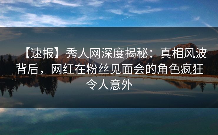 【速报】秀人网深度揭秘：真相风波背后，网红在粉丝见面会的角色疯狂令人意外