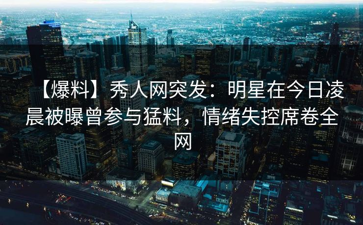 【爆料】秀人网突发：明星在今日凌晨被曝曾参与猛料，情绪失控席卷全网