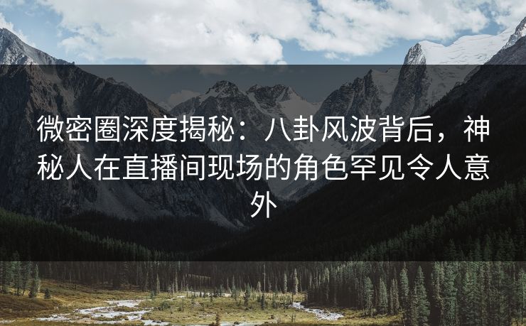 微密圈深度揭秘：八卦风波背后，神秘人在直播间现场的角色罕见令人意外