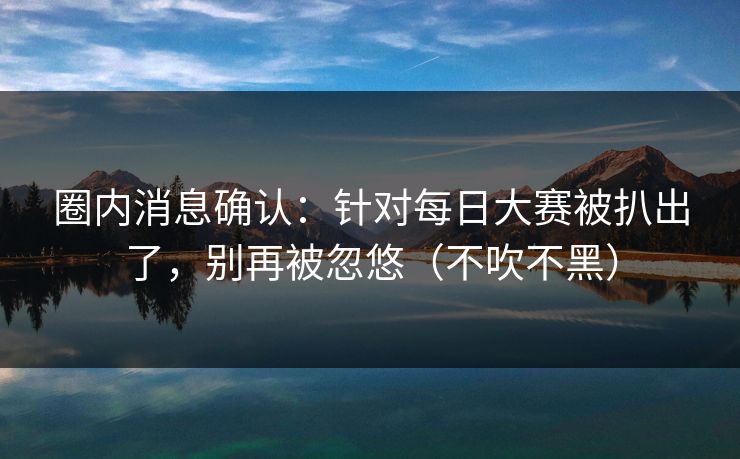 圈内消息确认:针对每日大赛被扒出了,别再被忽悠(不吹不黑) 圈内消息确认:针对每日大赛被扒出了,别再被忽悠(不吹不黑)