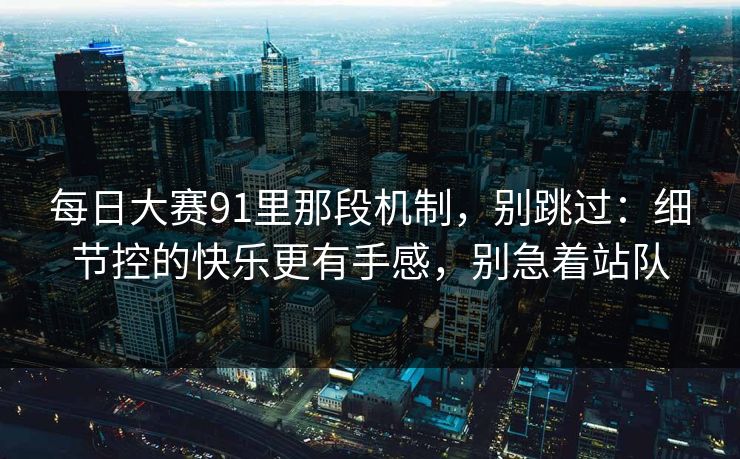 每日大赛91里那段机制，别跳过：细节控的快乐更有手感，别急着站队