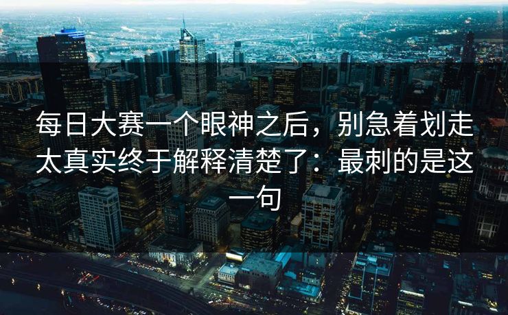 每日大赛一个眼神之后，别急着划走太真实终于解释清楚了：最刺的是这一句