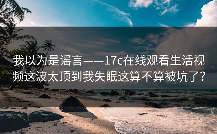 我以为是谣言——17c在线观看生活视频这波太顶到我失眠这算不算被坑了? 我以为是谣言——17c在线观看生活视频这波太顶到我失眠这算不算被坑了?