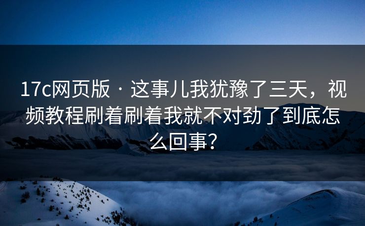 17c网页版 · 这事儿我犹豫了三天，视频教程刷着刷着我就不对劲了到底怎么回事？
