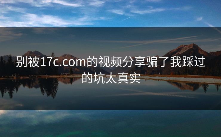 别被17c.com的视频分享骗了我踩过的坑太真实