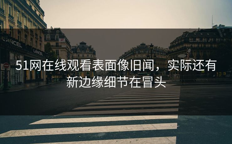 51网在线观看表面像旧闻，实际还有新边缘细节在冒头