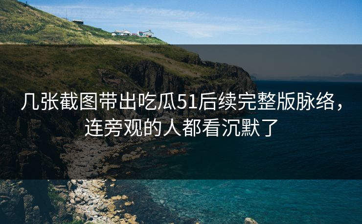 几张截图带出吃瓜51后续完整版脉络，连旁观的人都看沉默了