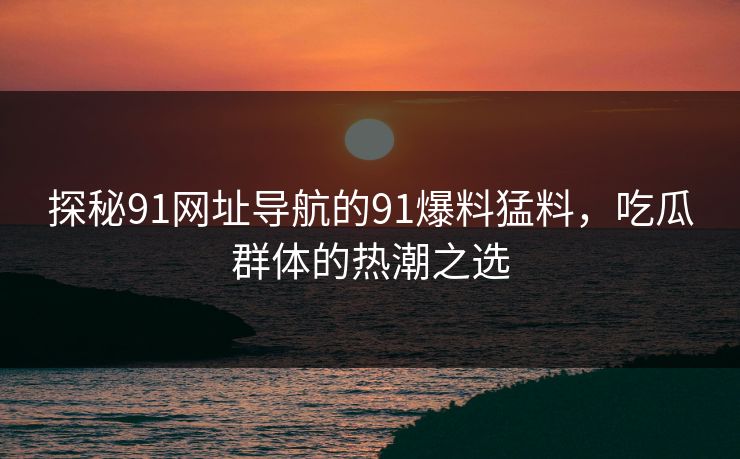 探秘91网址导航的91爆料猛料，吃瓜群体的热潮之选