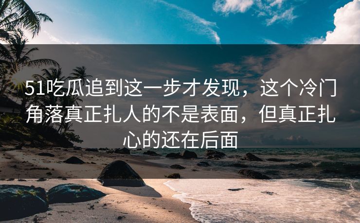 51吃瓜追到这一步才发现，这个冷门角落真正扎人的不是表面，但真正扎心的还在后面
