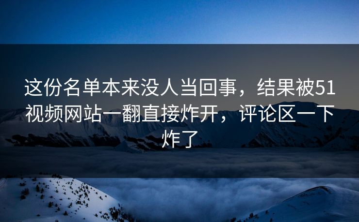 这份名单本来没人当回事,结果被51视频网站一翻直接炸开,评论区一下炸了 这份名单本来没人当回事,结果被51视频网站一翻直接炸开,评论区一下炸了