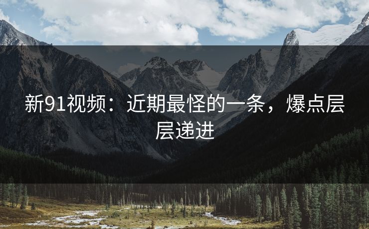 新91视频：近期最怪的一条，爆点层层递进