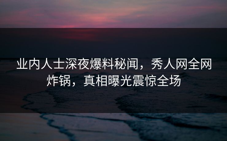业内人士深夜爆料秘闻,秀人网全网炸锅,真相曝光震惊全场 业内人士深夜爆料秘闻,秀人网全网炸锅,真相曝光震惊全场