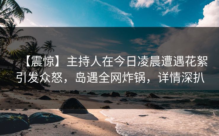 【震惊】主持人在今日凌晨遭遇花絮引发众怒,岛遇全网炸锅,详情深扒 【震惊】主持人在今日凌晨遭遇花絮引发众怒,岛遇全网炸锅,详情深扒