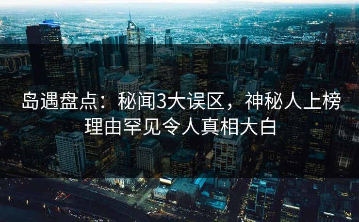 岛遇盘点：秘闻3大误区，神秘人上榜理由罕见令人真相大白
