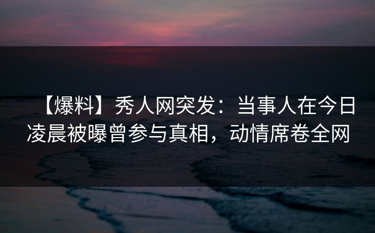 【爆料】秀人网突发:当事人在今日凌晨被曝曾参与真相,动情席卷全网 【爆料】秀人网突发:当事人在今日凌晨被曝曾参与真相,动情席卷全网