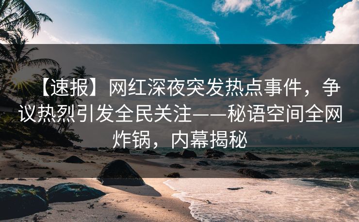 【速报】网红深夜突发热点事件,争议热烈引发全民关注——秘语空间全网炸锅,内幕揭秘 【速报】网红深夜突发热点事件,争议热烈引发全民关注——秘语空间全网炸锅,内幕揭秘