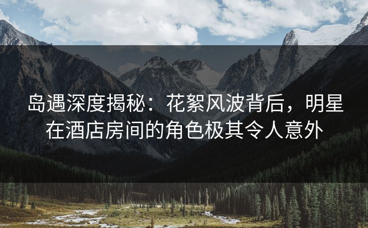 岛遇深度揭秘:花絮风波背后,明星在酒店房间的角色极其令人意外 岛遇深度揭秘:花絮风波背后,明星在酒店房间的角色极其令人意外