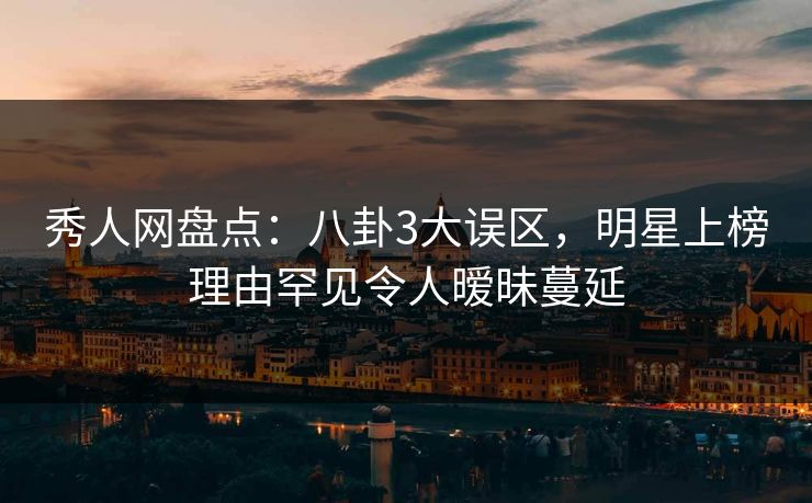 秀人网盘点：八卦3大误区，明星上榜理由罕见令人暧昧蔓延