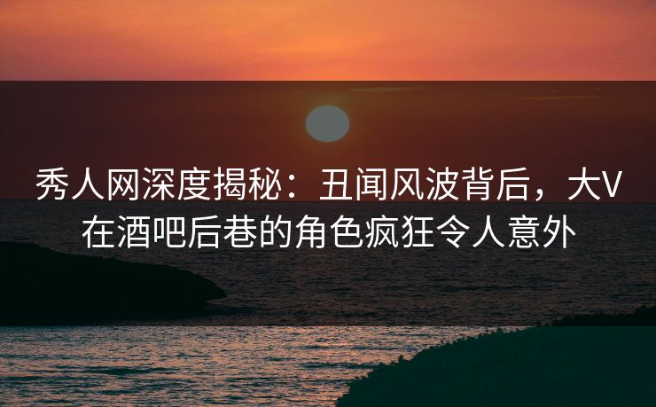 秀人网深度揭秘:丑闻风波背后,大V在酒吧后巷的角色疯狂令人意外 秀人网深度揭秘:丑闻风波背后,大V在酒吧后巷的角色疯狂令人意外