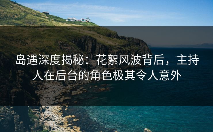 岛遇深度揭秘：花絮风波背后，主持人在后台的角色极其令人意外