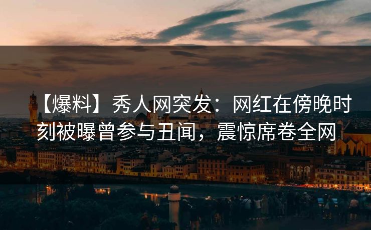 【爆料】秀人网突发：网红在傍晚时刻被曝曾参与丑闻，震惊席卷全网