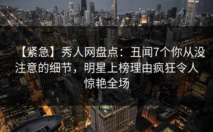 【紧急】秀人网盘点：丑闻7个你从没注意的细节，明星上榜理由疯狂令人惊艳全场