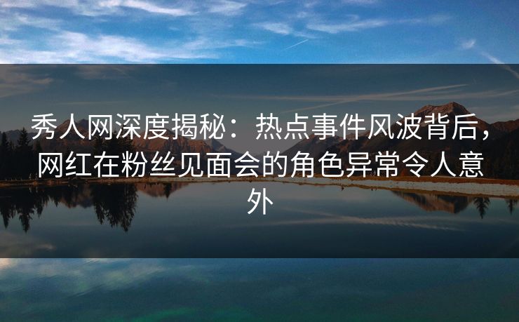 秀人网深度揭秘:热点事件风波背后,网红在粉丝见面会的角色异常令人意外 秀人网深度揭秘:热点事件风波背后,网红在粉丝见面会的角色异常令人意外