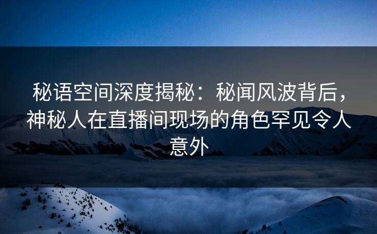 秘语空间深度揭秘：秘闻风波背后，神秘人在直播间现场的角色罕见令人意外