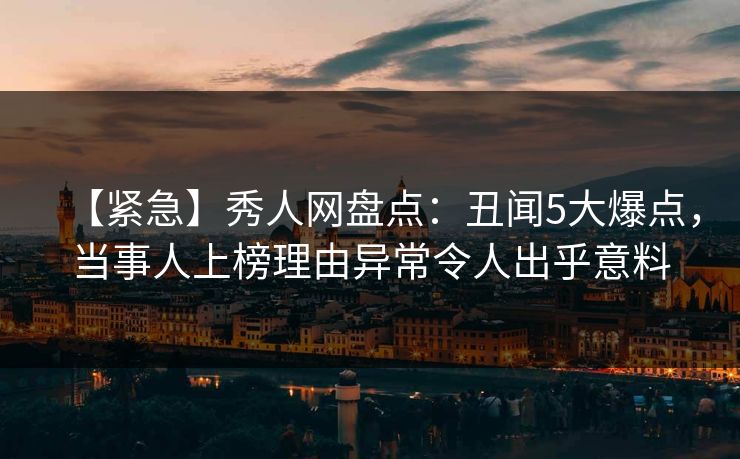 【紧急】秀人网盘点：丑闻5大爆点，当事人上榜理由异常令人出乎意料