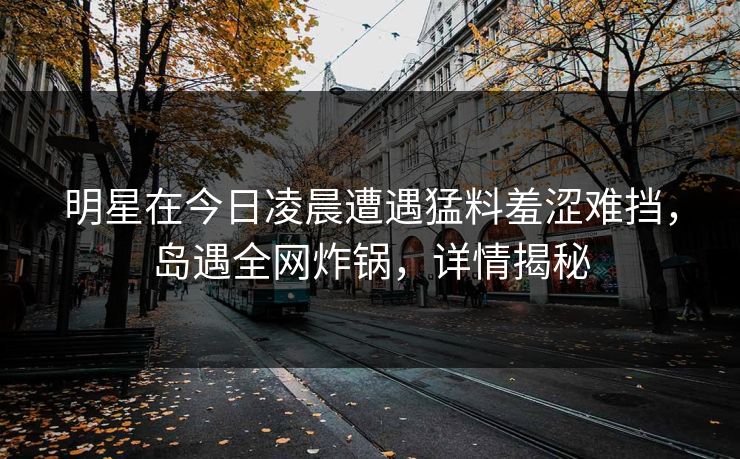 明星在今日凌晨遭遇猛料羞涩难挡，岛遇全网炸锅，详情揭秘