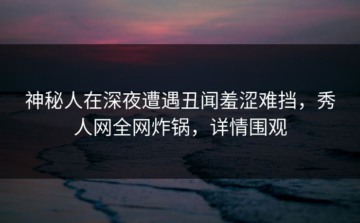 神秘人在深夜遭遇丑闻羞涩难挡,秀人网全网炸锅,详情围观 神秘人在深夜遭遇丑闻羞涩难挡,秀人网全网炸锅,详情围观
