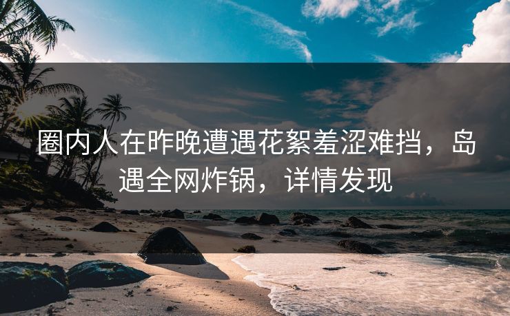 圈内人在昨晚遭遇花絮羞涩难挡，岛遇全网炸锅，详情发现