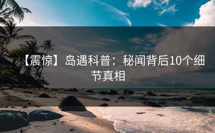 【震惊】岛遇科普：秘闻背后10个细节真相