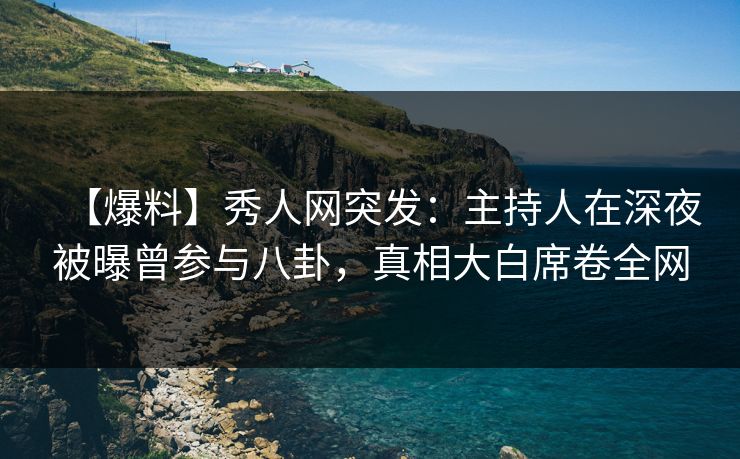 【爆料】秀人网突发：主持人在深夜被曝曾参与八卦，真相大白席卷全网