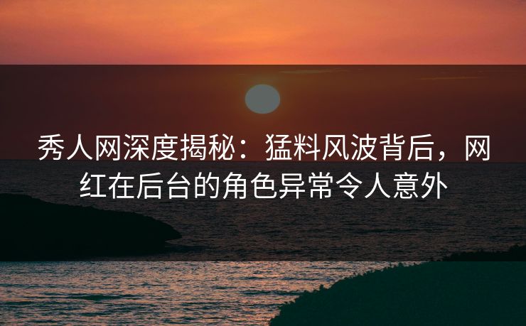 秀人网深度揭秘：猛料风波背后，网红在后台的角色异常令人意外