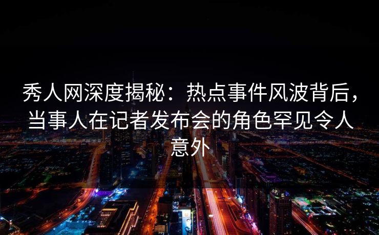 秀人网深度揭秘:热点事件风波背后,当事人在记者发布会的角色罕见令人意外 秀人网深度揭秘:热点事件风波背后,当事人在记者发布会的角色罕见令人意外