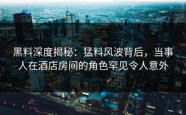 黑料深度揭秘:猛料风波背后,当事人在酒店房间的角色罕见令人意外 黑料深度揭秘:猛料风波背后,当事人在酒店房间的角色罕见令人意外