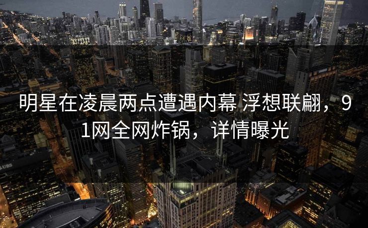 明星在凌晨两点遭遇内幕 浮想联翩,91网全网炸锅,详情曝光 明星在凌晨两点遭遇内幕 浮想联翩,91网全网炸锅,详情曝光