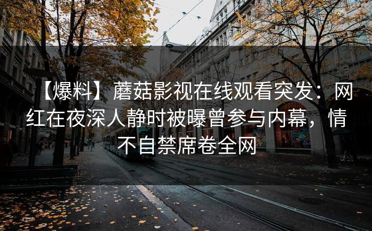 【爆料】蘑菇影视在线观看突发:网红在夜深人静时被曝曾参与内幕,情不自禁席卷全网 【爆料】蘑菇影视在线观看突发:网红在夜深人静时被曝曾参与内幕,情不自禁席卷全网