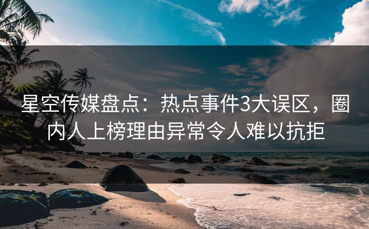 星空传媒盘点：热点事件3大误区，圈内人上榜理由异常令人难以抗拒