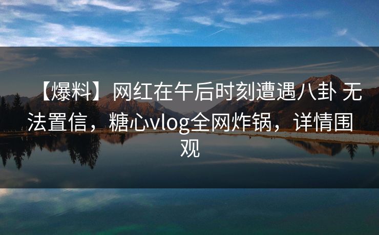 【爆料】网红在午后时刻遭遇八卦 无法置信,糖心vlog全网炸锅,详情围观 【爆料】网红在午后时刻遭遇八卦 无法置信,糖心vlog全网炸锅,详情围观
